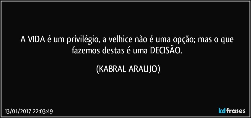 A VIDA é um privilégio, a velhice não é uma opção; mas o que fazemos destas é uma DECISÃO. (KABRAL ARAUJO)