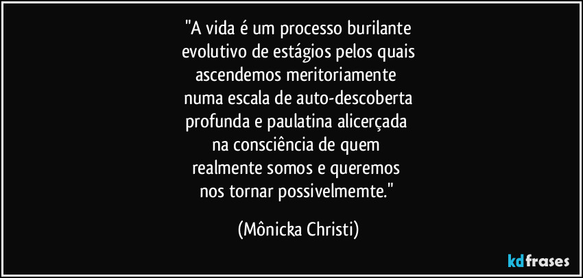 "A vida é um processo burilante
evolutivo de estágios pelos quais
ascendemos meritoriamente 
numa escala de auto-descoberta
profunda e paulatina alicerçada 
na consciência de quem 
realmente somos e queremos 
nos tornar possivelmemte." (Mônicka Christi)