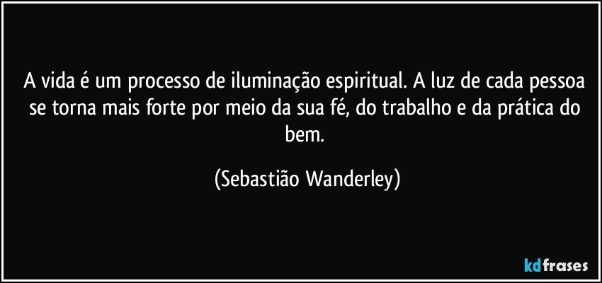 A vida é um processo de iluminação espiritual. A luz de cada pessoa se torna mais forte por meio da sua fé, do trabalho e da prática do bem. (Sebastião Wanderley)