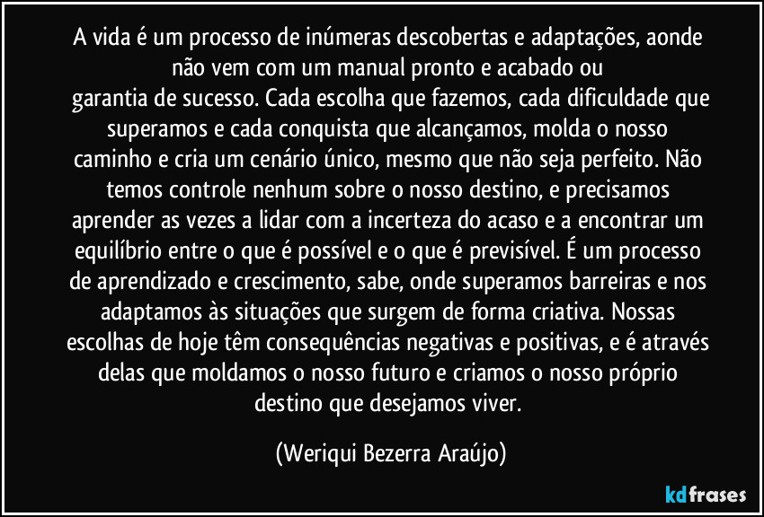 A vida é um processo de inúmeras descobertas e adaptações, aonde não vem com um manual pronto e acabado ou 
 garantia de sucesso. Cada escolha que fazemos, cada dificuldade que superamos e cada conquista que alcançamos, molda o nosso caminho e cria um cenário único, mesmo que não seja perfeito. Não temos controle nenhum sobre o nosso destino, e precisamos aprender as vezes a lidar com a incerteza do acaso e a encontrar um equilíbrio entre o que é possível e o que é previsível. É um processo de aprendizado e crescimento, sabe, onde superamos barreiras e nos adaptamos às situações que surgem de forma criativa. Nossas escolhas de hoje têm consequências negativas e positivas, e é através delas que moldamos o nosso futuro e criamos o nosso próprio destino que desejamos viver. (Weriqui Bezerra Araújo)