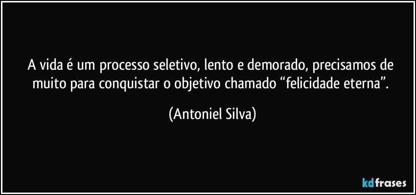 A vida é um processo seletivo, lento e demorado, precisamos de muito para conquistar o objetivo chamado “felicidade eterna”. (Antoniel Silva)