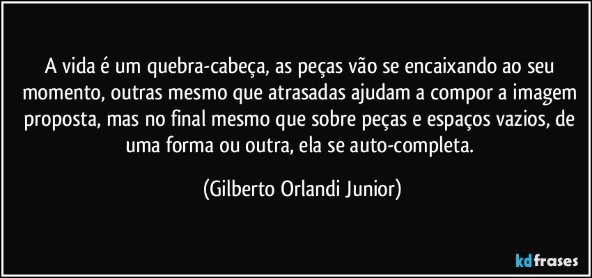 A vida é um quebra-cabeça, as peças vão se encaixando ao seu momento, outras mesmo que atrasadas ajudam a compor a imagem proposta, mas no final mesmo que sobre peças e espaços vazios, de uma forma ou outra, ela se auto-completa. (Gilberto Orlandi Junior)
