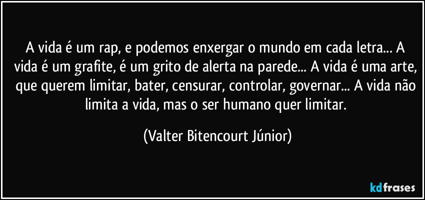 A vida é um rap, e podemos enxergar o mundo em cada letra... A vida é um grafite, é um grito de alerta na parede... A vida é uma arte, que querem limitar, bater, censurar, controlar, governar... A vida não limita a vida, mas o ser humano quer limitar. (Valter Bitencourt Júnior)