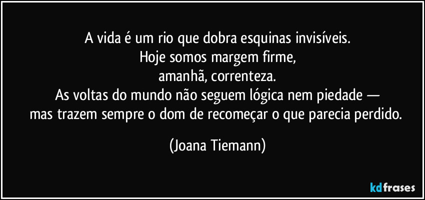 A vida é um rio que dobra esquinas invisíveis.
Hoje somos margem firme,
amanhã, correnteza.
As voltas do mundo não seguem lógica nem piedade —
mas trazem sempre o dom de recomeçar o que parecia perdido. (Joana Tiemann)