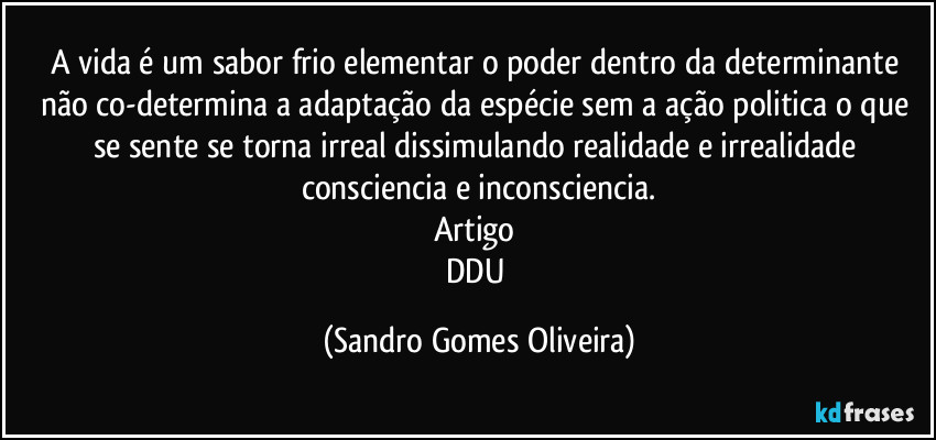 A vida é um sabor frio elementar o poder dentro da determinante não co-determina a adaptação da espécie sem a ação politica o que se sente se torna irreal dissimulando realidade e irrealidade consciencia e inconsciencia.
Artigo 
DDU (Sandro Gomes Oliveira)