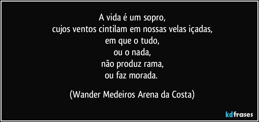 A vida é um sopro,
cujos ventos cintilam em nossas velas içadas,
em que o tudo,
ou o nada,
não produz rama,
ou faz morada. (Wander Medeiros Arena da Costa)