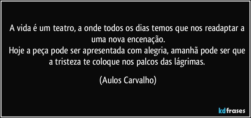 A vida é um teatro, a onde todos os dias temos que nos readaptar a uma nova encenação.
Hoje a peça pode ser apresentada com alegria, amanhã pode ser que a tristeza te coloque nos palcos das lágrimas. (Aulos Carvalho)