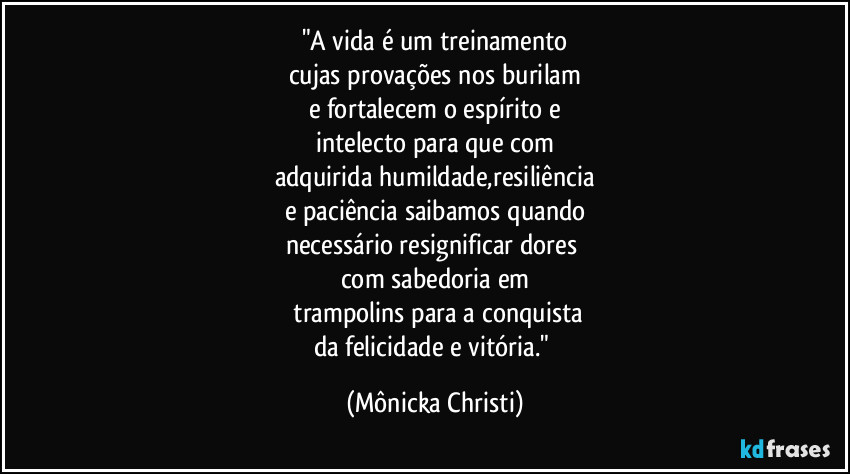 "A vida é um treinamento
cujas provações nos burilam
e fortalecem o espírito e
intelecto para que com
adquirida humildade,resiliência
e paciência saibamos quando
necessário resignificar dores
com sabedoria em
trampolins para a conquista
da felicidade e vitória." (Mônicka Christi)