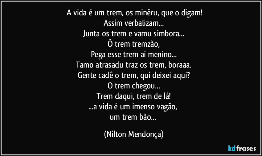 ⁠A vida é um trem, os minêru, que o digam!
Assim verbalizam...
Junta os trem e vamu simbora...
Ô trem tremzão,
Pega esse trem aí menino...
Tamo atrasadu traz os trem, boraaa.
Gente cadê o trem, qui deixei aqui?
O trem chegou...
Trem daqui, trem de lá!
...a vida é um imenso vagão, 
um trem bão... (Nilton Mendonça)