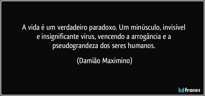 A vida é um verdadeiro paradoxo. Um minúsculo, invisível 
e insignificante vírus, vencendo a arrogância e a 
pseudograndeza dos seres humanos. (Damião Maximino)