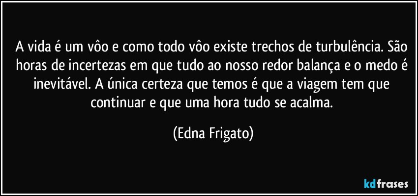 A vida é um vôo e como todo vôo existe trechos de turbulência. São horas de incertezas em que tudo ao nosso redor balança e o medo é inevitável. A única certeza que temos é que a viagem tem que continuar e que uma hora tudo se acalma. (Edna Frigato)