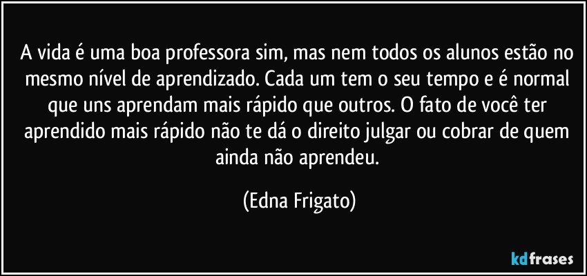 A vida é uma boa professora sim, mas nem todos os alunos estão no mesmo nível de aprendizado. Cada um tem o seu tempo e é  normal que uns aprendam mais rápido que outros. O fato de você ter aprendido mais rápido não te dá o direito julgar ou cobrar de quem ainda não aprendeu. (Edna Frigato)