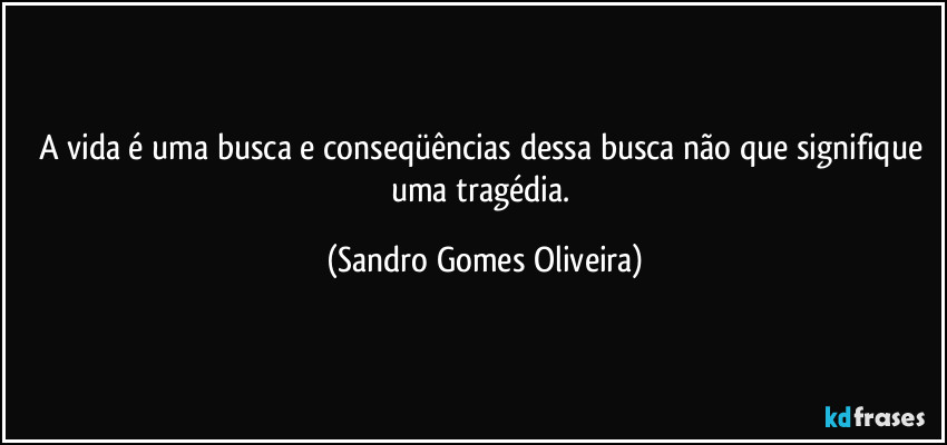 A vida é uma busca e conseqüências  dessa busca não que signifique uma tragédia. (Sandro Gomes Oliveira)