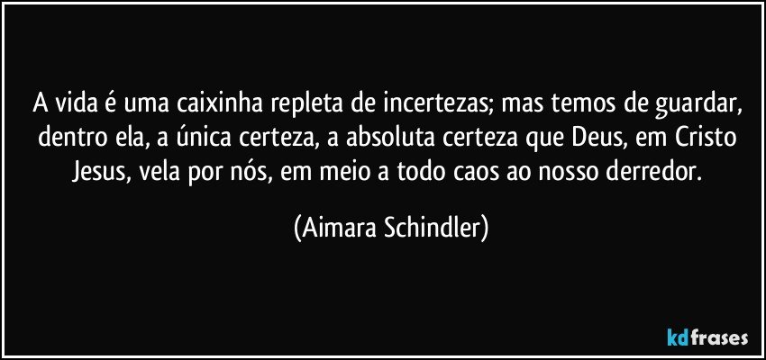 A vida é uma caixinha repleta de incertezas; mas temos de guardar, dentro ela, a única certeza, a absoluta certeza que Deus, em Cristo Jesus, vela por nós, em meio a todo caos ao nosso derredor. (Aimara Schindler)