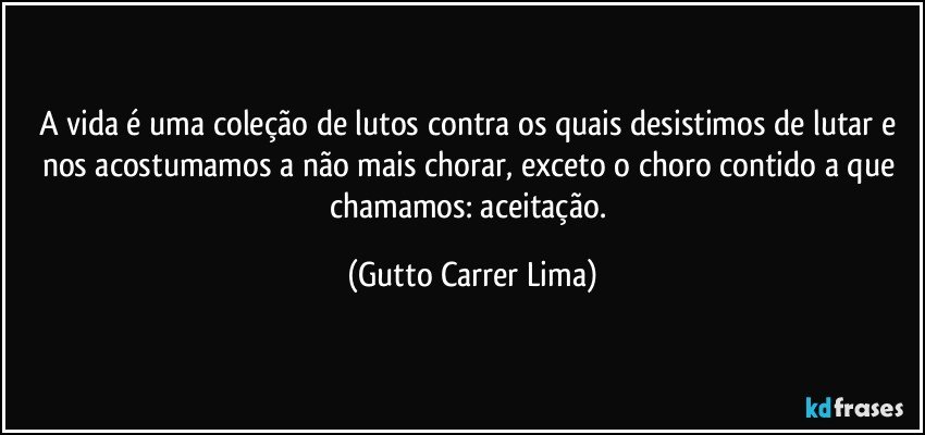 A vida é uma coleção de lutos contra os quais desistimos de lutar e nos acostumamos a não mais chorar, exceto o choro contido a que chamamos: aceitação. (Gutto Carrer Lima)