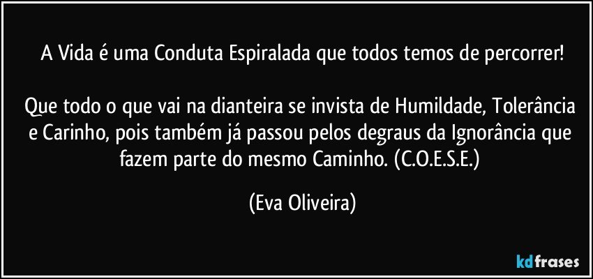 A Vida é uma Conduta Espiralada que todos temos de percorrer!

Que todo o que vai na dianteira se invista de Humildade, Tolerância e Carinho, pois também já passou pelos degraus da Ignorância que fazem parte do mesmo Caminho. (C.O.E.S.E.) (Eva Oliveira)