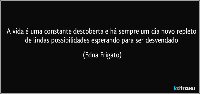 A vida é uma constante descoberta e há sempre um dia novo repleto de lindas possibilidades esperando para ser desvendado (Edna Frigato)