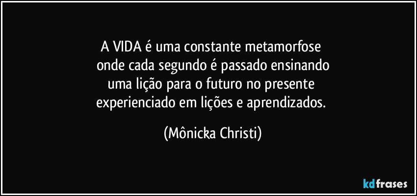 A VIDA é uma constante metamorfose 
onde cada segundo é passado ensinando
uma lição para o futuro no presente 
experienciado em lições e aprendizados. (Mônicka Christi)