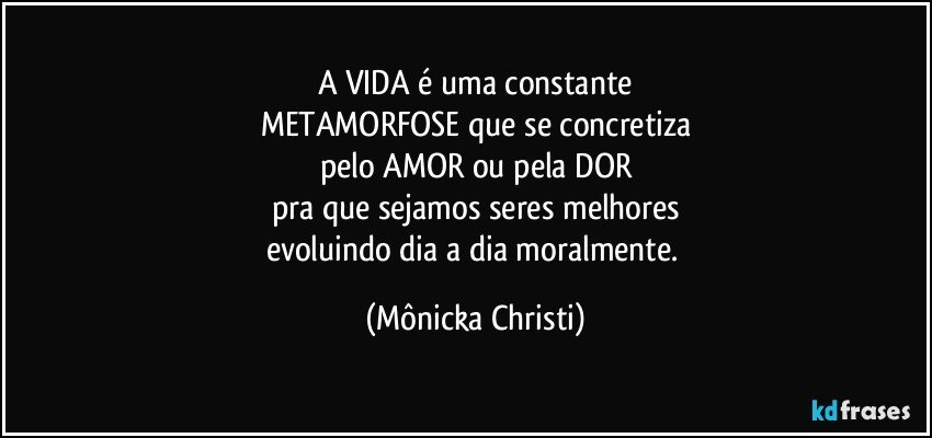 A VIDA é uma constante
METAMORFOSE que se concretiza
pelo AMOR ou pela DOR
pra que sejamos seres melhores
evoluindo dia a dia moralmente. (Mônicka Christi)