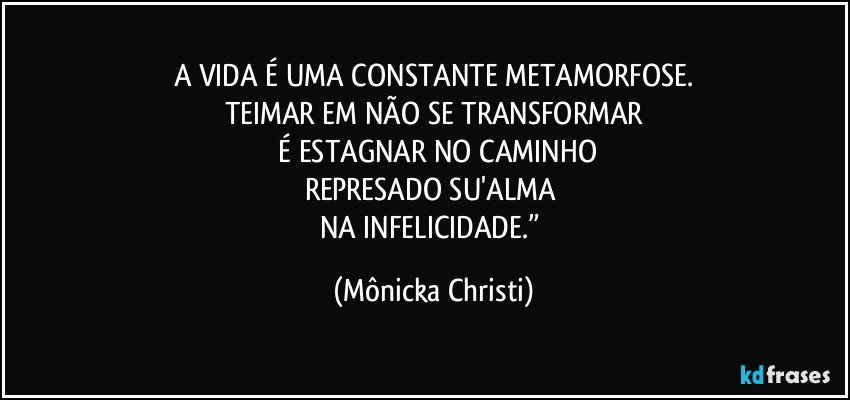 A VIDA É UMA CONSTANTE METAMORFOSE.
TEIMAR EM NÃO SE TRANSFORMAR
 É ESTAGNAR NO CAMINHO
REPRESADO SU'ALMA 
NA INFELICIDADE.” (Mônicka Christi)