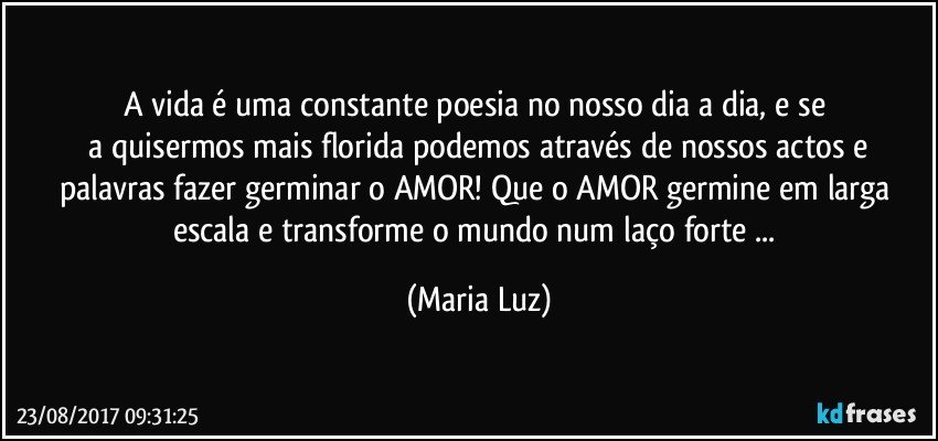 A vida é uma constante poesia no nosso dia a dia, e se 
 a quisermos mais florida podemos através de nossos actos e palavras fazer germinar o AMOR! Que o AMOR germine em larga escala e transforme o mundo num laço forte ... (Maria Luz)