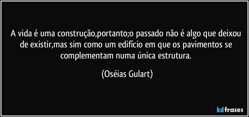 A vida é uma construção,portanto;o passado não é algo que deixou de existir,mas sim como um edifício em que os pavimentos se complementam numa única estrutura. (Oséias Gulart)