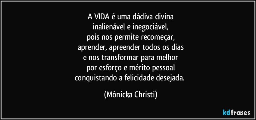 A VIDA é uma dádiva divina
inalienável e inegociável,
pois nos permite recomeçar,
aprender, apreender todos os dias
e nos transformar para melhor
por esforço e mérito pessoal
conquistando a felicidade desejada. (Mônicka Christi)