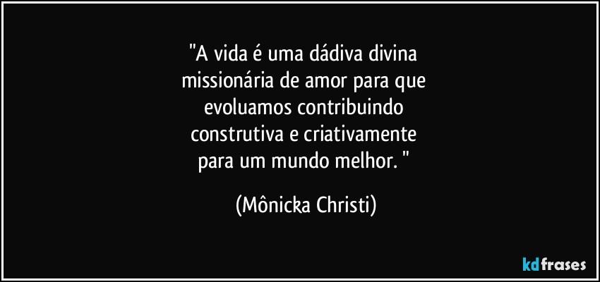 "A vida é uma dádiva divina  
missionária de amor para que 
evoluamos contribuindo 
construtiva e criativamente  
para um mundo melhor. " (Mônicka Christi)