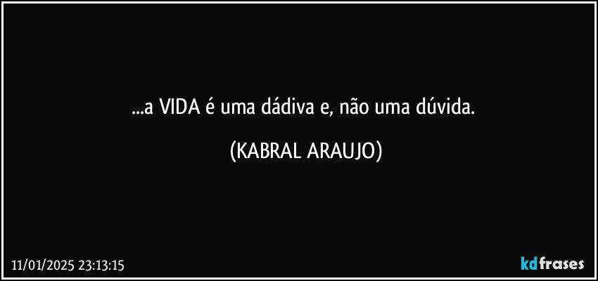 ...a VIDA é uma dádiva e, não uma dúvida. (KABRAL ARAUJO)