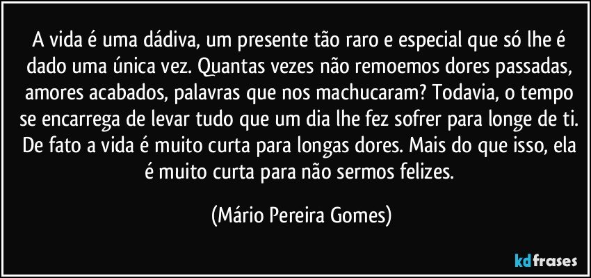 A vida é uma dádiva, um presente tão raro e especial que só lhe é dado uma única vez. Quantas vezes não remoemos dores passadas, amores acabados, palavras que nos machucaram? Todavia, o tempo se encarrega de levar tudo que um dia lhe fez sofrer para longe de ti. De fato a vida é muito curta para longas dores. Mais do que isso, ela é muito curta para não sermos felizes. (Mário Pereira Gomes)