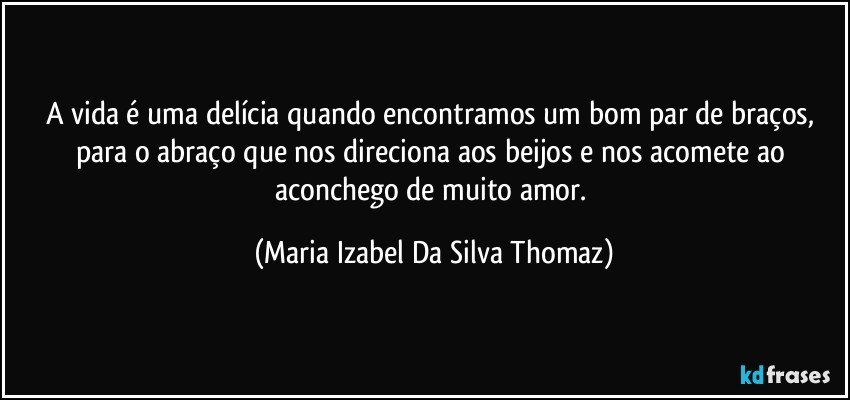 A vida é uma delícia quando encontramos um bom par de braços, para o abraço que nos direciona aos beijos e nos acomete ao aconchego de muito amor. (Maria Izabel Da Silva Thomaz)