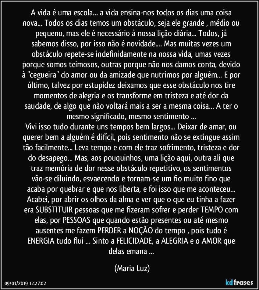 A vida é uma escola... a vida ensina-nos todos os dias uma coisa nova... Todos os dias temos um obstáculo, seja ele grande , médio ou pequeno, mas ele é necessário à nossa lição diária... Todos, já sabemos disso, por isso não é novidade... Mas muitas vezes um obstáculo repete-se indefinidamente na nossa vida, umas vezes porque somos teimosos, outras porque não nos damos conta, devido à "cegueira" do amor ou da amizade que nutrimos por alguém... E por último, talvez por estupidez deixamos que esse obstáculo nos tire momentos de alegria e os transforme em tristeza e até dor da saudade, de algo que não voltará mais a ser a mesma coisa... A ter o mesmo significado, mesmo sentimento ... 
Vivi isso tudo durante uns tempos bem largos... Deixar de amar, ou querer bem a alguém é difícil, pois sentimento não se extingue assim tão facilmente... Leva tempo e com ele traz sofrimento, tristeza e dor do desapego... Mas, aos pouquinhos, uma lição aqui, outra ali que traz memória de dor nesse obstáculo repetitivo, os sentimentos vão-se diluindo, esvaecendo e tornam-se um fio muito fino que acaba por quebrar e que nos liberta, e foi isso que me aconteceu... Acabei, por abrir os olhos da alma e ver que o que eu tinha a fazer era SUBSTITUIR pessoas que me fizeram sofrer e perder TEMPO com elas, por PESSOAS que quando estão presentes ou até mesmo ausentes me fazem PERDER a NOÇÃO do tempo , pois tudo é ENERGIA tudo flui ... Sinto a FELICIDADE, a ALEGRIA e o AMOR que delas emana ... (Maria Luz)