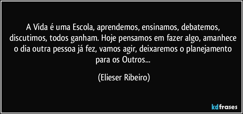 A Vida é uma Escola, aprendemos, ensinamos, debatemos, discutimos, todos ganham. Hoje pensamos em fazer algo, amanhece o dia outra pessoa já fez, vamos agir, deixaremos o planejamento para os Outros... (Elieser Ribeiro)