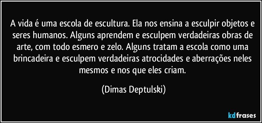 A vida é uma escola de escultura. Ela nos ensina a esculpir objetos e seres humanos. Alguns aprendem e esculpem verdadeiras obras de arte, com todo esmero e zelo. Alguns tratam a escola como uma brincadeira e esculpem verdadeiras atrocidades e aberrações neles mesmos e nos que eles criam. (Dimas Deptulski)