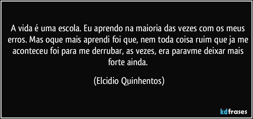 A vida é uma escola. Eu aprendo na maioria das vezes com os meus erros. Mas oque mais aprendi foi que, nem toda coisa ruim que ja me aconteceu foi para me derrubar, as vezes, era paravme deixar mais forte ainda. (Elcidio Quinhentos)