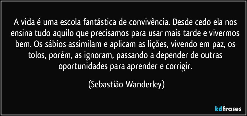 A vida é uma escola fantástica de convivência. Desde cedo ela nos ensina tudo aquilo que precisamos para usar mais tarde e vivermos bem. Os sábios assimilam e aplicam as lições, vivendo em paz, os tolos, porém, as ignoram, passando a depender de outras oportunidades para aprender e corrigir. (Sebastião Wanderley)