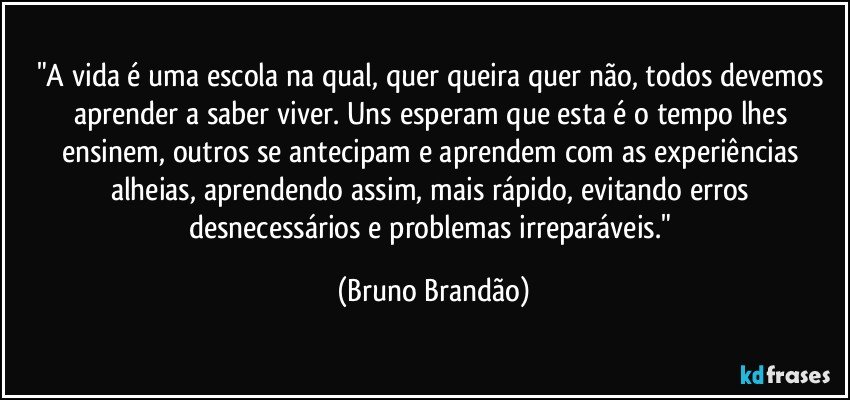 "A vida é uma escola na qual, quer queira quer não, todos devemos aprender a saber viver. Uns esperam que esta é o tempo lhes ensinem,  outros se antecipam e aprendem com as experiências alheias, aprendendo assim, mais rápido, evitando erros desnecessários e  problemas irreparáveis." (Bruno Brandão)