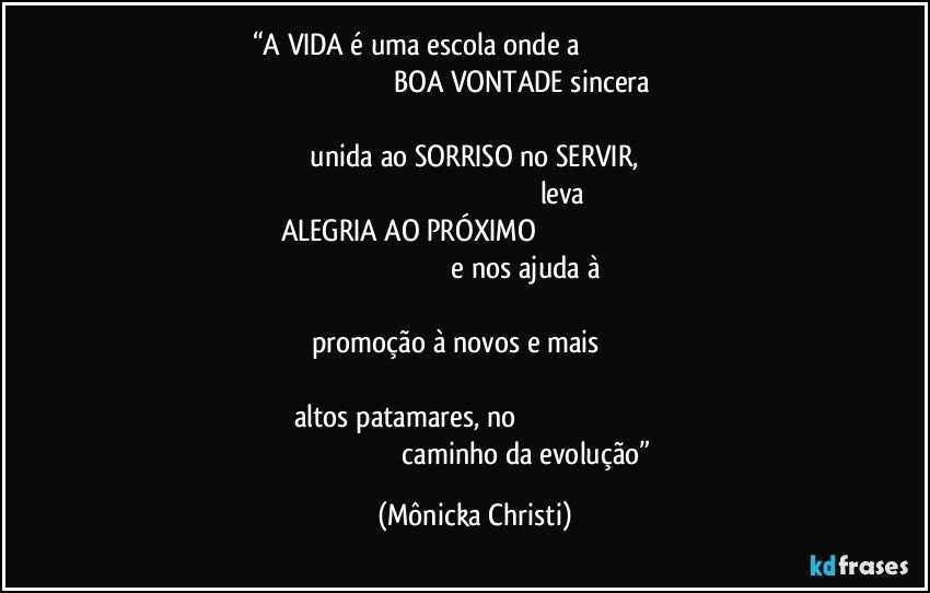 “A VIDA é uma escola onde a                                                                                                                            BOA VONTADE sincera                                                                                                                                                    unida ao SORRISO no SERVIR,                                                                                                                                leva  ALEGRIA AO PRÓXIMO                                                                                                                                                e nos ajuda à                                                                                                                                               promoção à novos e mais                                                                                                                                                 altos patamares, no                                                                                                                                     caminho da evolução” (Mônicka Christi)