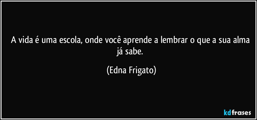 A vida é uma escola, onde você aprende a lembrar o que a sua alma já  sabe. (Edna Frigato)