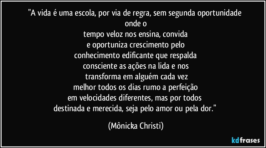 "A vida é uma escola, por via de regra, sem segunda oportunidade onde o
 tempo veloz nos ensina, convida 
e oportuniza  crescimento pelo
 conhecimento edificante que respalda 
consciente as ações na lida e nos
 transforma em alguém cada vez
 melhor todos os dias rumo a perfeição 
em velocidades diferentes, mas por todos 
destinada e  merecida, seja pelo amor ou pela dor." (Mônicka Christi)