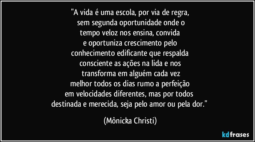 "A vida é uma escola, por via de regra,
 sem segunda oportunidade onde o
 tempo veloz nos ensina, convida 
e oportuniza  crescimento pelo
 conhecimento edificante que respalda 
consciente as ações na lida e nos
 transforma em alguém cada vez
 melhor todos os dias rumo a perfeição 
em velocidades diferentes, mas por todos 
destinada e  merecida, seja pelo amor ou pela dor." (Mônicka Christi)