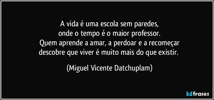 A vida é uma escola sem paredes,
onde o tempo é o maior professor.
Quem aprende a amar, a perdoar e a recomeçar
descobre que viver é muito mais do que existir. (Miguel Vicente Datchuplam)