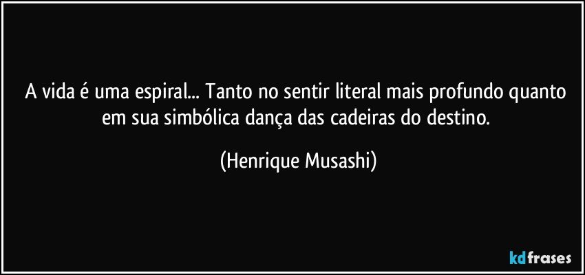 A vida é uma espiral... Tanto no sentir literal mais profundo quanto em sua simbólica dança das cadeiras do destino. (Henrique Musashi)