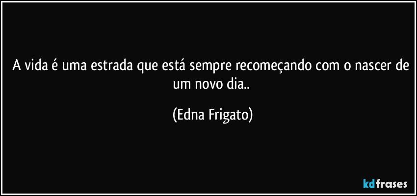 A vida é uma estrada que está sempre recomeçando com o nascer de um novo dia.. (Edna Frigato)