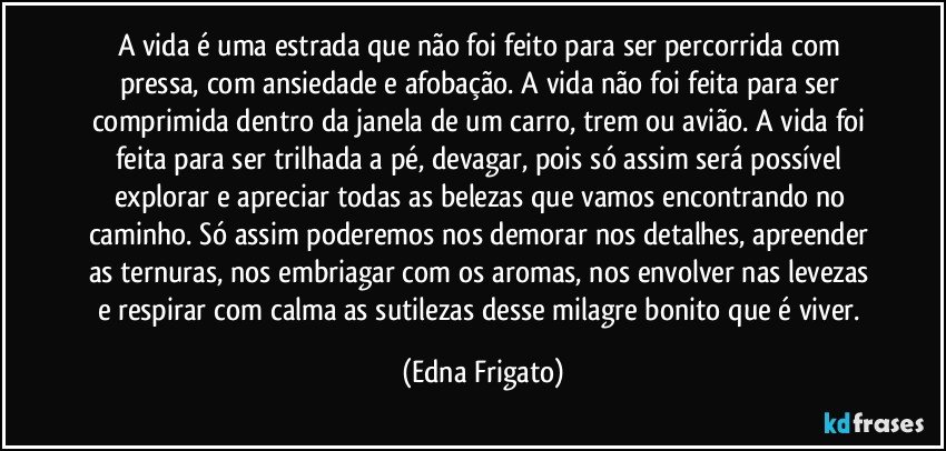 A vida é uma estrada que não foi feito para ser percorrida com pressa, com ansiedade e afobação. A vida não foi feita para ser comprimida dentro da janela de um carro, trem ou avião. A vida foi feita para ser trilhada a pé, devagar, pois só assim será possível explorar e apreciar todas as belezas que vamos encontrando no caminho. Só assim poderemos nos demorar nos detalhes, apreender as ternuras, nos embriagar com os aromas, nos envolver nas levezas e respirar com calma as sutilezas desse milagre bonito que é viver. (Edna Frigato)