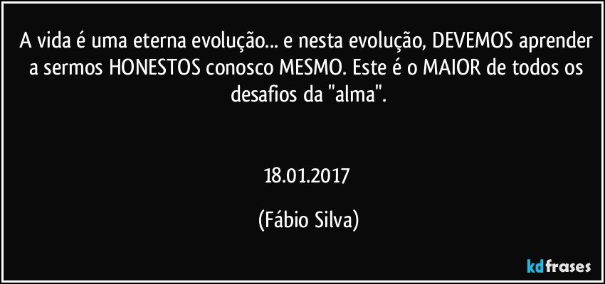 A vida é uma eterna evolução... e nesta evolução, DEVEMOS aprender a sermos HONESTOS conosco MESMO. Este é o MAIOR de todos os desafios da "alma".


18.01.2017 (Fábio Silva)