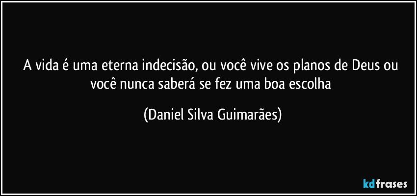 A vida é uma eterna indecisão, ou você vive os planos de Deus ou você nunca saberá se fez uma boa escolha (Daniel Silva Guimarães)