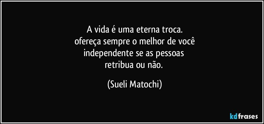 A vida é uma eterna troca.
ofereça sempre o melhor de você
independente se as pessoas 
retribua ou não. (Sueli Matochi)