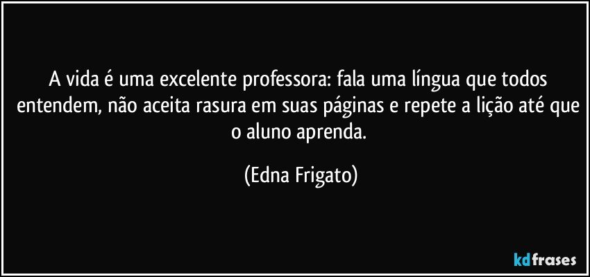 A vida é uma excelente professora: fala uma língua que todos entendem, não aceita rasura em suas páginas e repete a lição até que o aluno aprenda. (Edna Frigato)