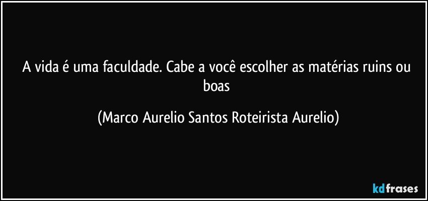 A vida é uma faculdade. Cabe a você escolher as matérias ruins ou boas (Marco Aurelio Santos Roteirista Aurelio)